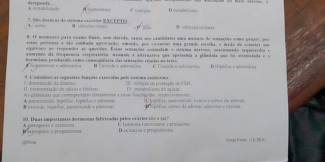 designada…
e das anerações do méio externo, é
A irritabilidade B homeostase C nutrição D metabolismo
7 São doencas do sistema excretor EXCEPTO...
A asma B cálculos renais gota D infeccao urinaria
   
8. O momento para exams finais, sem dúvida, causa nos candidatos uma mistura de sensações como prazer, por
estar próxima a tão sonhada aprovação; emoção, por vivenciar uma grande escolha, e medo de cometer um
equívoco ao responder as questões. Essas sensações estimulam o sistema nervoso, ocasionando taquicardia e
aumento da frequencia respiratória. Assinale a alternativa que apresenta a glândula que foi estimulada e o
hormônio produzido como conseqüência das sensações citadas no texto.
A Suprarrenal e adrenalina. B Tireóide e adrenalina. C Tireóide e calcitonina. D Hipófise e adrenalina.
9. Considere as seguintes funções exercidas pelo sistema endócrino:
I diminuição da diurese;  III. inibição da produção de FSH;
II. concentração de cálcio e fósforo;  IV. metabolismo do açúcar.
As glândulas que correspondem diretamente a essas funções são, respectivamente,
A paratireóide, hipófise, hipófise e pâncreas. Chipófise, paratireóide, ovário e córtex da adrenal.
B tireóide, hipófise, paratireóide e pâncreas. D hipófise, córtex da adrenal, pâncreas e tireóide.
10. Duas importantes hormonas fabricadas pelos ovários são o (a)?
A estrogenio e ocitocina C hormona luteinizante e prolactina
B estrogenio e progesterona D ocitocina e progesterona
@Dina Sexta Feira 11h:28:01