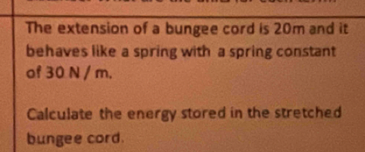 The extension of a bungee cord is 20m and it 
behaves like a spring with a spring constant 
of 30 N / m. 
Calculate the energy stored in the stretched 
bungee cord.