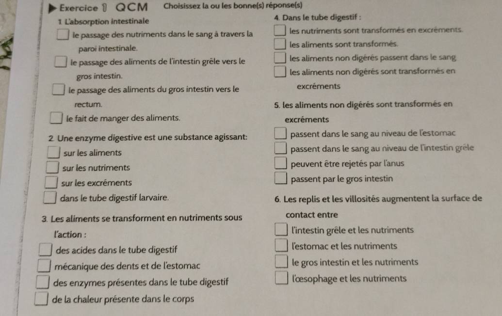 Exerciceθ QCM Choisissez la ou les bonne(s) réponse(s)
1. L'absorption intestinale 4. Dans le tube digestif :
le passage des nutriments dans le sang à travers la les nutriments sont transformés en excréments.
paroi intestinale. les aliments sont transformés.
le passage des aliments de l'intestin grêle vers le les aliments non digérés passent dans le sang
gros intestin. les aliments non digérés sont transformés en
le passage des aliments du gros intestin vers le excréments
rectum. 5. les aliments non digérés sont transformés en
le fait de manger des aliments. excréments
2. Une enzyme digestive est une substance agissant: passent dans le sang au niveau de l'estomac
sur les aliments passent dans le sang au niveau de l'intestin grêle
sur les nutriments peuvent être rejetés par l'anus
sur les excréments passent par le gros intestin
dans le tube digestif larvaire. 6. Les replis et les villosités augmentent la surface de
3. Les aliments se transforment en nutriments sous contact entre
l'action : l'intestin grêle et les nutriments
des acides dans le tube digestif l'estomac et les nutriments
mécanique des dents et de l'estomac le gros intestin et les nutriments
des enzymes présentes dans le tube digestif l'œsophage et les nutriments
de la chaleur présente dans le corps