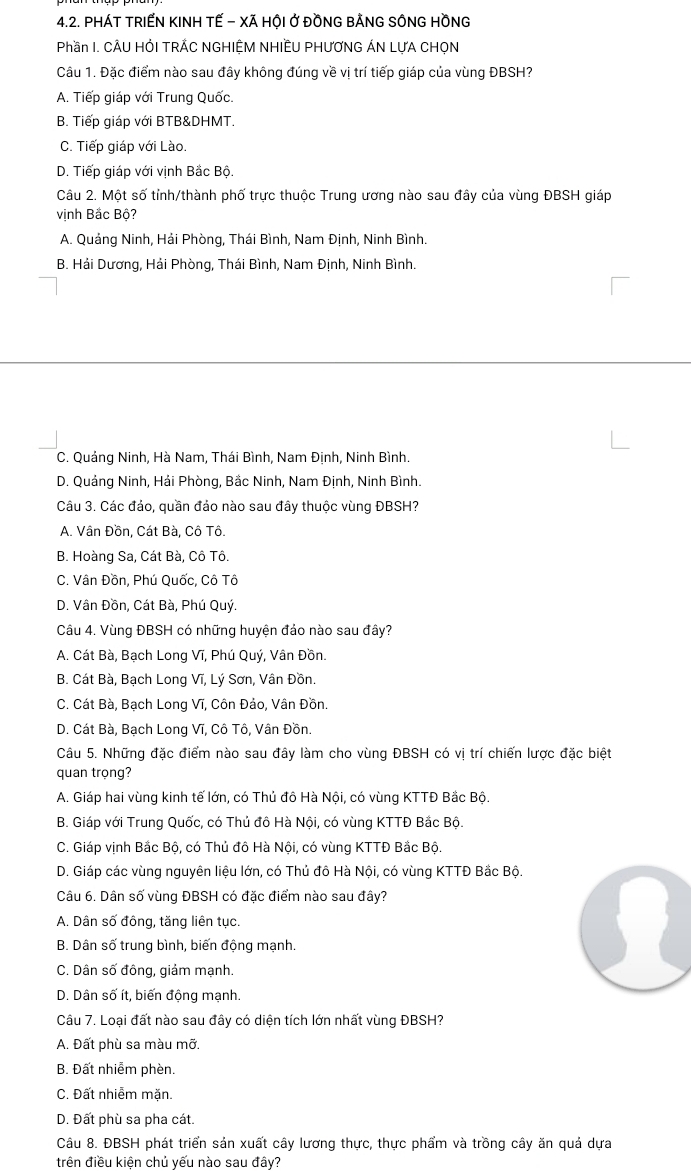 PHÁT TRIẾN KINH TẾ - XÃ HỘI Ở ĐỒNG BẢNG SÔNG HỒNG
Phần I. CÂU HỚI TRÁC NGHIỆM NHIÊU PHƯƠNG ÁN LƯA CHỌN
Câu 1. Đặc điểm nào sau đây không đúng về vị trí tiếp giáp của vùng ĐBSH?
A. Tiếp giáp với Trung Quốc.
B. Tiếp giáp với BTB&DHMT.
C. Tiếp giáp với Lào.
D. Tiếp giáp với vịnh Bắc Bộ.
Câu 2. Một số tỉnh/thành phố trực thuộc Trung ương nào sau đây của vùng ĐBSH giáp
vịnh Bắc Bộ?
A. Quảng Ninh, Hải Phòng, Thái Bình, Nam Định, Ninh Bình.
B. Hải Dương, Hải Phòng, Thái Bình, Nam Định, Ninh Bình.
C. Quảng Ninh, Hà Nam, Thái Bình, Nam Định, Ninh Bình.
D. Quảng Ninh, Hải Phòng, Bắc Ninh, Nam Định, Ninh Bình.
Câu 3. Các đảo, quần đảo nào sau đây thuộc vùng ĐBSH?
A. Vân Đồn, Cát Bà, Cô Tô.
B. Hoàng Sa, Cát Bà, Cô Tô.
C. Vân Đồn, Phú Quốc, Cô Tô
D. Vân Đồn, Cát Bà, Phú Quý.
Câu 4. Vùng ĐBSH có những huyện đảo nào sau đây?
A. Cát Bà, Bạch Long Vĩ, Phú Quý, Vân Đồn.
B. Cát Bà, Bạch Long Vĩ, Lý Sơn, Vân Đồn.
C. Cát Bà, Bạch Long Vĩ, Côn Đảo, Vân Đồn.
D. Cát Bà, Bạch Long Vĩ, Cô Tô, Vân Đồn.
Câu 5. Những đặc điểm nào sau đây làm cho vùng ĐBSH có vị trí chiến lược đặc biệt
quan trọng?
A. Giáp hai vùng kinh tế lớn, có Thủ đô Hà Nội, có vùng KTTĐ Bắc Bộ.
B. Giáp với Trung Quốc, có Thủ đô Hà Nội, có vùng KTTĐ Bắc Bộ.
C. Giáp vịnh Bắc Bộ, có Thủ đô Hà Nội, có vùng KTTĐ Bắc Bộ.
D. Giáp các vùng nguyên liệu lớn, có Thủ đô Hà Nội, có vùng KTTĐ Bắc Bộ.
Câu 6. Dân số vùng ĐBSH có đặc điểm nào sau đây?
A. Dân số đông, tăng liên tục.
B. Dân số trung bình, biến động mạnh.
C. Dân số đông, giảm mạnh.
D. Dân số ít, biến động mạnh.
Câu 7. Loại đất nào sau đây có diện tích lớn nhất vùng ĐBSH?
A. Đất phù sa màu mỡ.
B. Đất nhiễm phèn.
C. Đất nhiễm măn.
D. Đất phù sa pha cát.
Câu 8. ĐBSH phát triển sản xuất cây lương thực, thực phẩm và trồng cây ăn quả dựa
trên điều kiện chủ yếu nào sau đây?