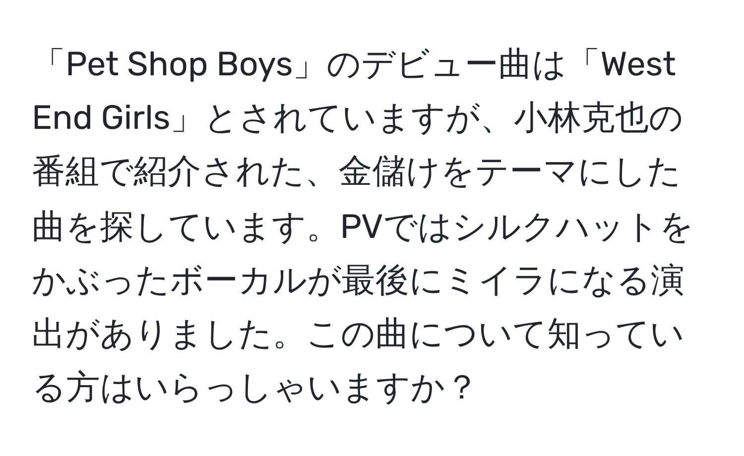 「Pet Shop Boys」のデビュー曲は「West End Girls」とされていますが、小林克也の番組で紹介された、金儲けをテーマにした曲を探しています。PVではシルクハットをかぶったボーカルが最後にミイラになる演出がありました。この曲について知っている方はいらっしゃいますか？