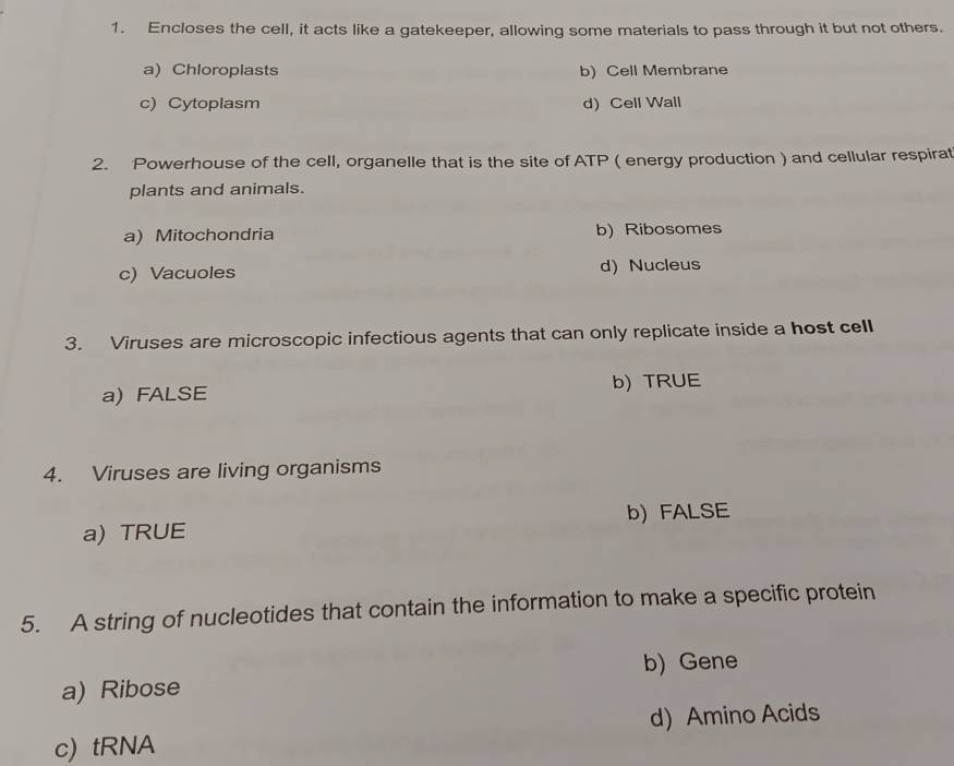 Encloses the cell, it acts like a gatekeeper, allowing some materials to pass through it but not others.
a) Chioroplasts b) Cell Membrane
c) Cytoplasm d Cell Wall
2. Powerhouse of the cell, organelle that is the site of ATP ( energy production ) and cellular respirat
plants and animals.
a) Mitochondria b) Ribosomes
c) Vacuoles d) Nucleus
3. Viruses are microscopic infectious agents that can only replicate inside a host cell
a) FALSE b) TRUE
4. Viruses are living organisms
a) TRUE b) FALSE
5. A string of nucleotides that contain the information to make a specific protein
b) Gene
a) Ribose
c) tRNA d) Amino Acids
