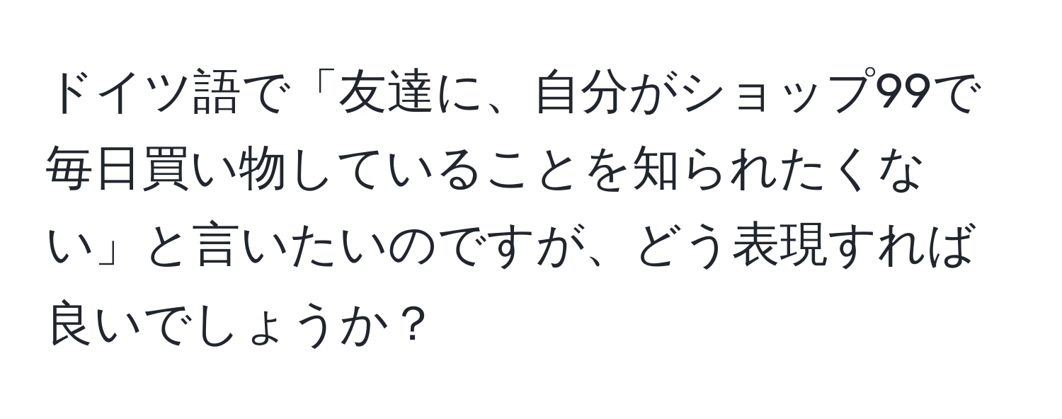 ドイツ語で「友達に、自分がショップ99で毎日買い物していることを知られたくない」と言いたいのですが、どう表現すれば良いでしょうか？