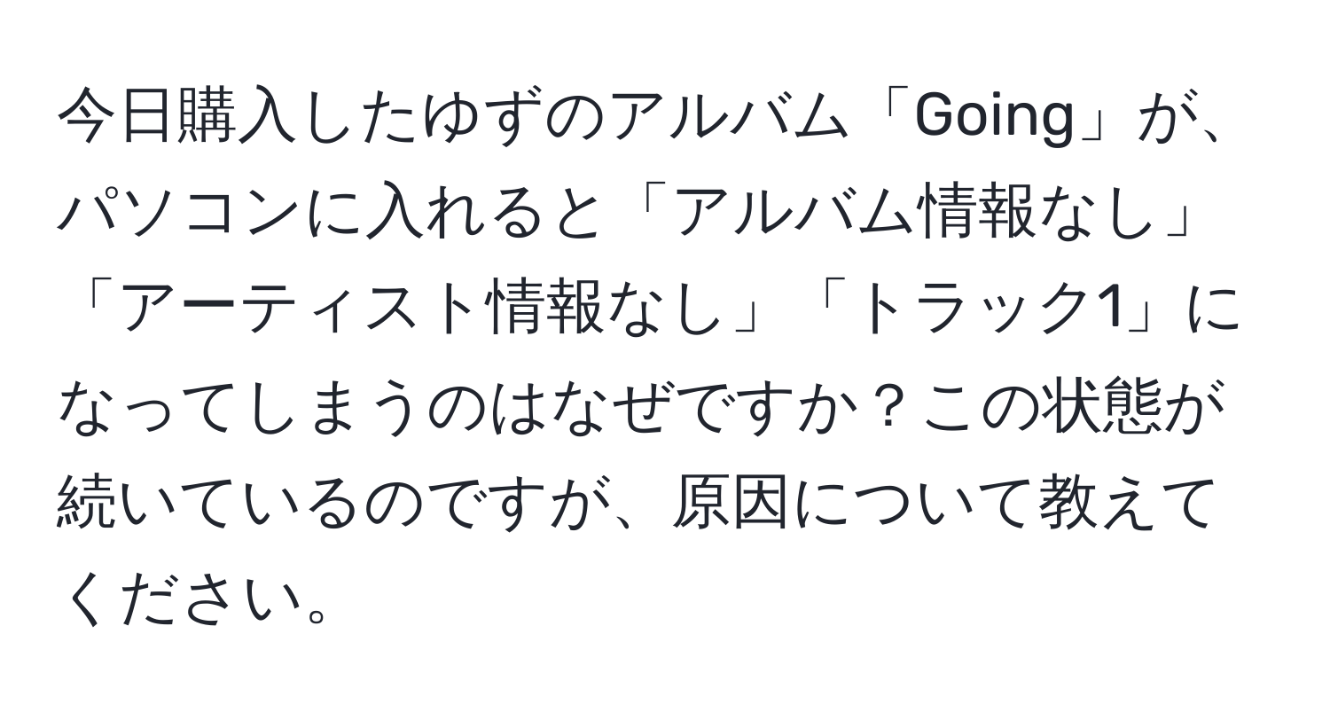 今日購入したゆずのアルバム「Going」が、パソコンに入れると「アルバム情報なし」「アーティスト情報なし」「トラック1」になってしまうのはなぜですか？この状態が続いているのですが、原因について教えてください。