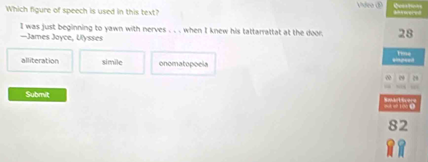 Vídeo ⑤
Which figure of speech is used in this text?
antwered
I was just beginning to yawn with nerves . . . when I knew his tattarrattat at the door.
—James Joyce, Ulysses
28
Tinve
alliteration simile onomatopocia
empsed
0
Submit Smartsvere
out ef 100 9