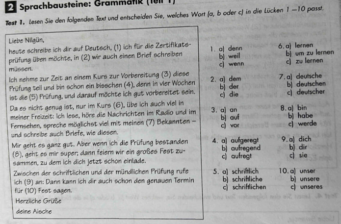 Sprachbausteine: Grammätik (1eil 1)
Test 1. Lesen Sie den folgenden Text und entscheiden Sie, welches Wort (a, b oder c) in die Lücken 1 —10 passt.
Liebe Nilgün,
heute schreibe ich dir auf Deutsch, (1) ich für die Zertifikats- 1. a) denn
bj um zu lernen
prüfung üben möchte, in (2) wir auch einen Brief schreiben bj weil 6. a) lernen
müssen. c) wenn c) zu lernen
Ich nehme zur Zeit an einem Kurs zur Vorbereitung (3) diese 2. a) dem 7. a) deutsche
Prüfung teil und bin schon ein bisschen (4), denn in vier Wochen b) der b) deutschen
ist die (5) Prüfung, und darauf möchte ich gut vorbereitet sein. c) die c) deutscher
Da es nicht genug ist, nur im Kurs (6), übe ich auch viel in
meiner Freizeit: Ich lese, höre die Nachrichten im Radio und im 3. a) an 8.a) bin
Fernsehen, spreche möglichst viel mit meinen (7) Bekannten - c) vor bj auf b) habe
und schreibe auch Briefe, wie diesen. c)werde
Mir geht es ganz gut. Aber wenn ich die Prüfung bestanden 4. a) aufgeregt 9. a) dich
(8), geht es mir super; dann feiern wir ein großes Fest zu- b) aufregend b) dir
sammen, zu dem ich dich jetzt schon einlade. c) aufregt c) sie
Zwischen der schriftlichen und der mündlichen Prüfung rufe 5. a) schriftlich 10. a) unser
ich (9) an: Dann kann ich dir auch schon den genauen Termin b) schriftliche b) unsere
für (10) Fest sagen. c  schriftlichen c) unseres
Herzliche Grüße
deine Aische