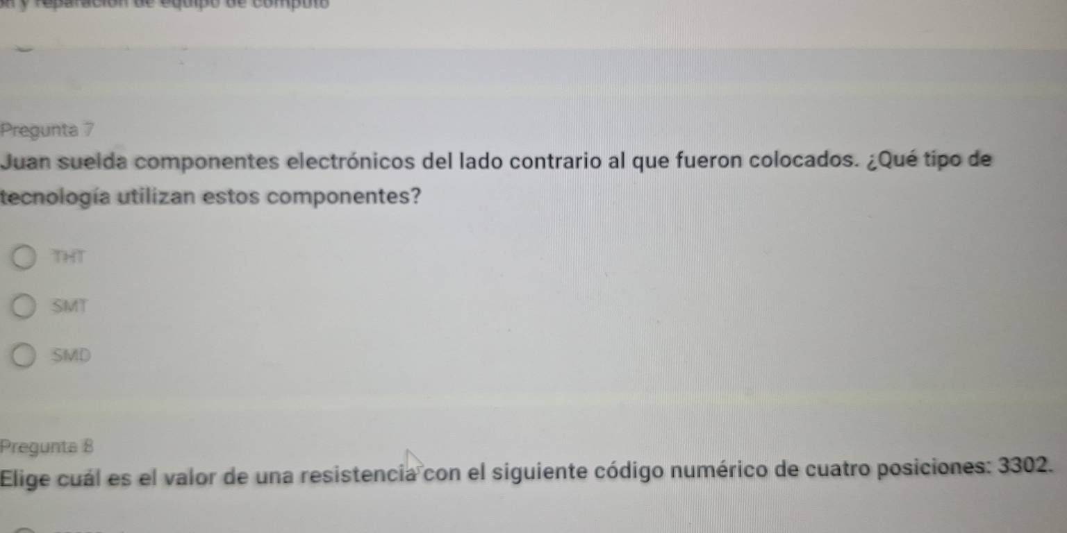 paración de equipo de computs 
Pregunta 7
Juan suelda componentes electrónicos del lado contrario al que fueron colocados. ¿Qué tipo de
tecnología utilizan estos componentes?
THT
SMT
SMD
Pregunta 8
Elige cuál es el valor de una resistencia con el siguiente código numérico de cuatro posiciones: 3302.