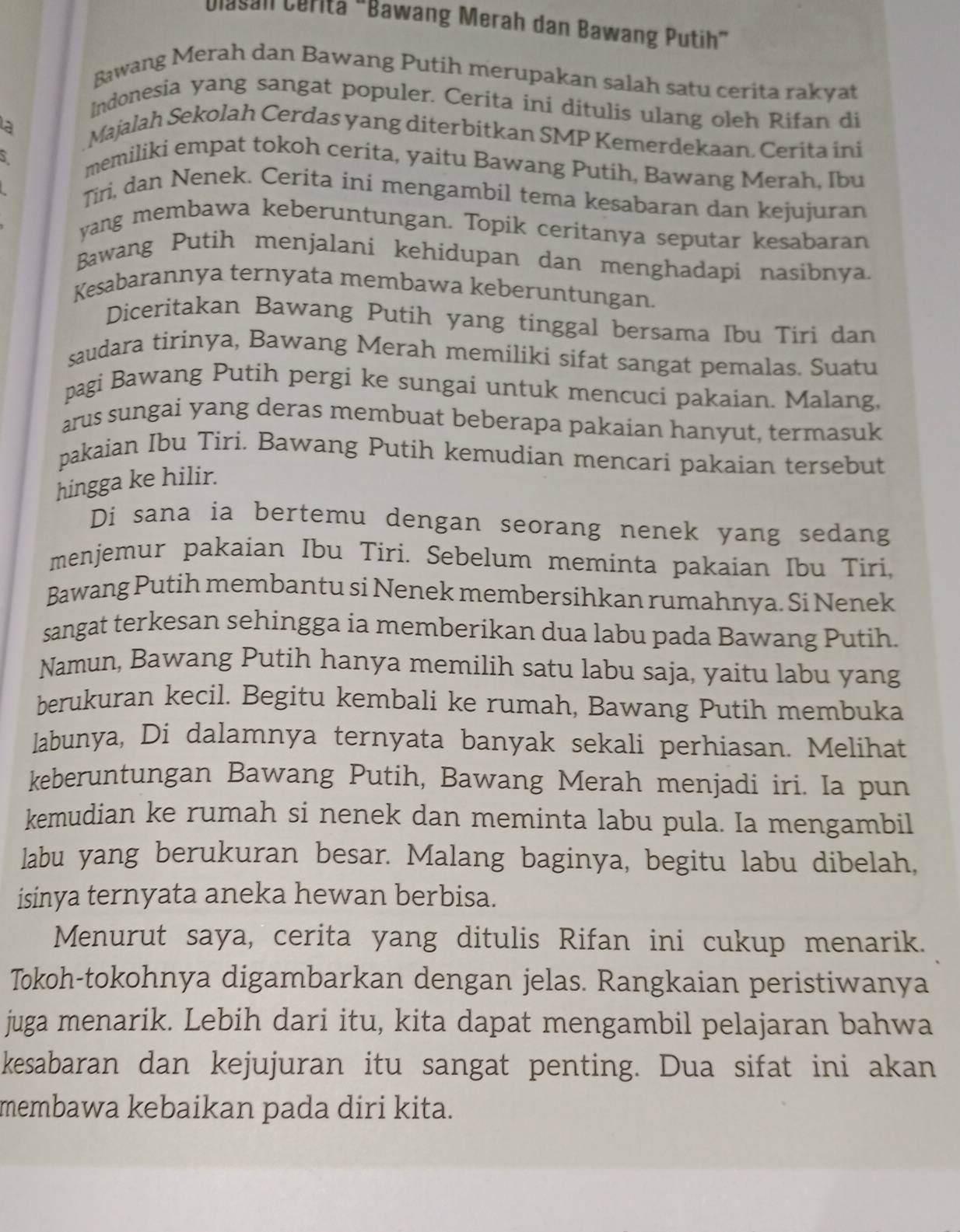 Dasan Céritä "Bawang Merah dan Bawang Putih”
Bawang Merah dan Bawang Putih merupakan salah satu cerita rakyat
Indonesia yang sangat populer. Cerita ini ditulis ulang oleh Rifan di
là
Majalah Sekolah Cerdas yang diterbitkan SMP Kemerdekaan. Cerita ini
S
memiliki empat tokoh cerita, yaitu Bawang Putih, Bawang Merah, Ibu
Tiri, dan Nenek. Cerita ini mengambil tema kesabaran dan kejujuran
yang membawa keberuntungan. Topik ceritanya seputar kesabaran
Bawang Putih menjalani kehidupan dan menghadapi nasibnya.
Kesabarannya ternyata membawa keberuntungan.
Diceritakan Bawang Putih yang tinggal bersama Ibu Tiri dan
saudara tirinya, Bawang Merah memiliki sifat sangat pemalas. Suatu
pagi Bawang Putih pergi ke sungai untuk mencuci pakaian. Malang,
arus sungai yang deras membuat beberapa pakaian hanyut, termasuk
pakaian Ibu Tiri. Bawang Putih kemudian mencari pakaian tersebut
hingga ke hilir.
Di sana ia bertemu dengan seorang nenek yang sedang
menjemur pakaian Ibu Tiri. Sebelum meminta pakaian Ibu Tiri,
Bawang Putih membantu si Nenek membersihkan rumahnya. Si Nenek
sangat terkesan sehingga ia memberikan dua labu pada Bawang Putih.
Namun, Bawang Putih hanya memilih satu labu saja, yaitu labu yang
berukuran kecil. Begitu kembali ke rumah, Bawang Putih membuka
labunya, Di dalamnya ternyata banyak sekali perhiasan. Melihat
keberuntungan Bawang Putih, Bawang Merah menjadi iri. Ia pun
kemudian ke rumah si nenek dan meminta labu pula. Ia mengambil
labu yang berukuran besar. Malang baginya, begitu labu dibelah,
isinya ternyata aneka hewan berbisa.
Menurut saya, cerita yang ditulis Rifan ini cukup menarik.
Tokoh-tokohnya digambarkan dengan jelas. Rangkaian peristiwanya
juga menarik. Lebih dari itu, kita dapat mengambil pelajaran bahwa
kesabaran dan kejujuran itu sangat penting. Dua sifat ini akan
membawa kebaikan pada diri kita.