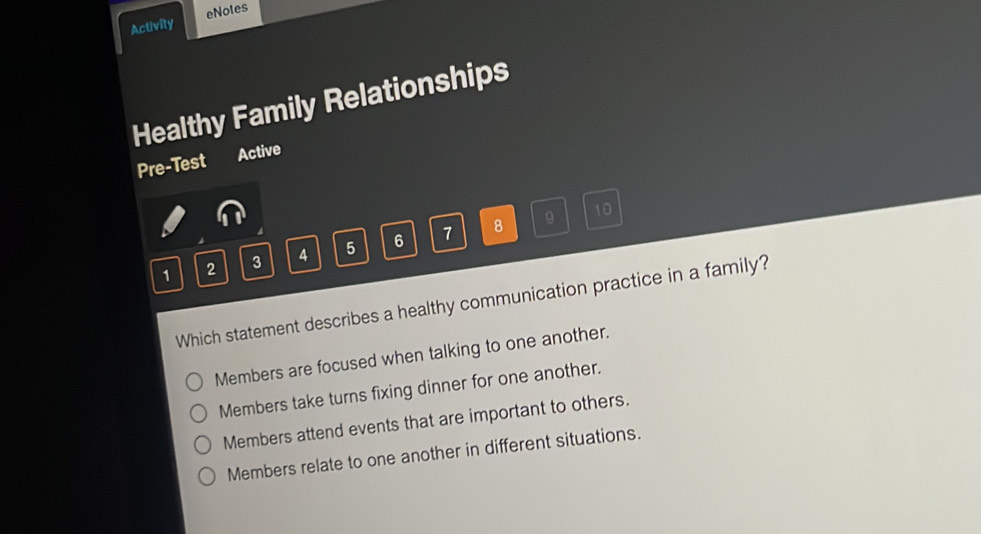 Activity eNotes
Healthy Family Relationships
Pre-Test Active
8 9 10
1 2 3 4 5 6 7
Which statement describes a healthy communication practice in a family?
Members are focused when talking to one another.
Members take turns fixing dinner for one another.
Members attend events that are important to others.
Members relate to one another in different situations.