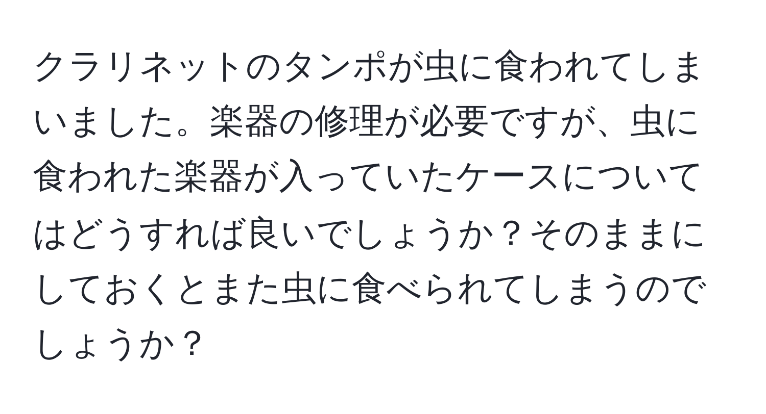 クラリネットのタンポが虫に食われてしまいました。楽器の修理が必要ですが、虫に食われた楽器が入っていたケースについてはどうすれば良いでしょうか？そのままにしておくとまた虫に食べられてしまうのでしょうか？