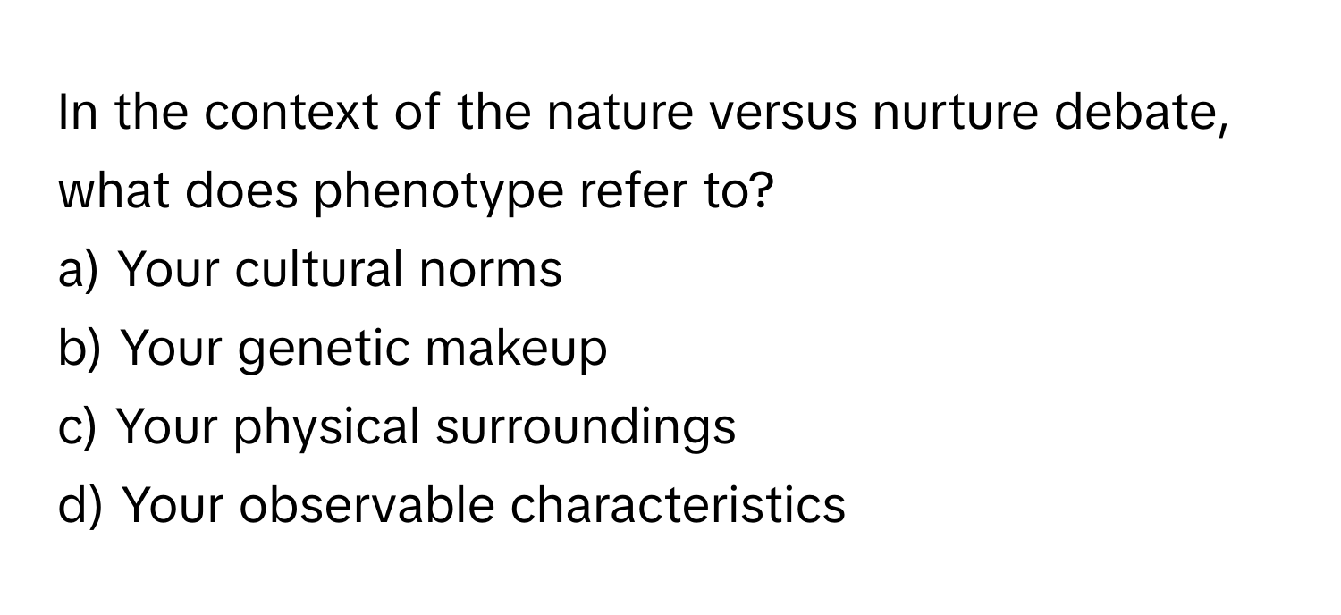 In the context of the nature versus nurture debate, what does phenotype refer to?

a) Your cultural norms
b) Your genetic makeup
c) Your physical surroundings
d) Your observable characteristics