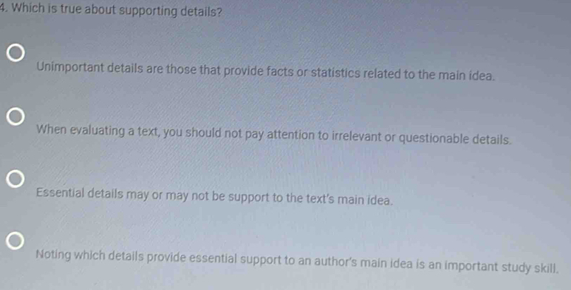 Which is true about supporting details?
Unimportant details are those that provide facts or statistics related to the main idea.
When evaluating a text, you should not pay attention to irrelevant or questionable details.
Essential details may or may not be support to the text's main idea.
Noting which details provide essential support to an author's main idea is an important study skill.