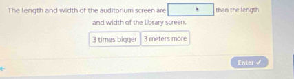 The length and width of the auditorium screen are than the length 
and width of the library screen.
3 times bigger 3 meters more 
Enter