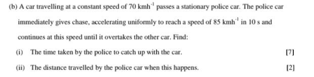 A car travelling at a constant speed of 70kmh^(-1) passes a stationary police car. The police car 
immediately gives chase, accelerating uniformly to reach a speed of 85kmh^(-1) in 10 s and 
continues at this speed until it overtakes the other car. Find: 
(i) The time taken by the police to catch up with the car. [7] 
(ii) The distance travelled by the police car when this happens. 
[2]