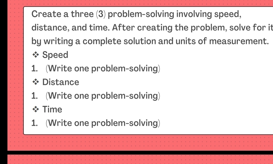 Create a three (3) problem-solving involving speed, 
distance, and time. After creating the problem, solve for it 
by writing a complete solution and units of measurement. 
Speed 
1. (Write one problem-solving) 
Distance 
1. (Write one problem-solving) 
Time 
1. (Write one problem-solving)