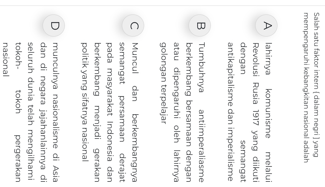 Salah satu faktor intern  dalam negri ] yang
mempengaruhi kebangkitan nasional adalah
A lahirnya komunisme melalui
Revolusi Rusia 1917 yang diikuti
dengan semangat
antikapitalisme dan imperialisme
B Tumbuhnya antiimperaliasme
berkembang bersamaan dengan
atau dipengaruhi oleh lahirnya
golongan terpelajar
C Muncul dan berkembangnya
semangat persamaan derajat
pada masyarakat Indonesia dan
berkembang menjadi gerakan
politik yang sifatnya nasional
D munculnya nasionalisme di Asia
dan di negara jajahanlainnya di
seluruh dunia telah mengilhami
tokoh- tokoh pergerakan
nasional
