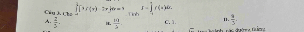 Cho ∈tlimits _0^(2[3f(x)-2x]dx=5. Tính I=∈tlimits _(-1)^2f(x)dx. 
-1
A. frac 2)3.  10/3 . C. 1.
B.
D.  8/3 . 
uc hoành, các đường thắng