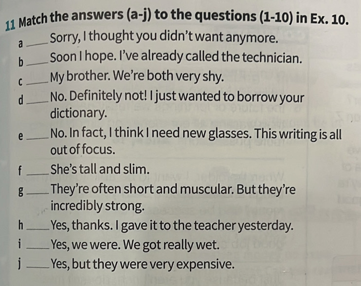 Match the answers (a-j) to the questions (1-10) in Ex. 10. 
a_ Sorry, I thought you didn’t want anymore. 
b_ Soon I hope. I’ve already called the technician. 
C_ My brother. We're both very shy. 
d_ No. Definitely not! I just wanted to borrow your 
dictionary. 
e_ No. In fact, I think I need new glasses. This writing is all 
out of focus. 
f _She’s tall and slim. 
g_ They’re often short and muscular. But they’re 
incredibly strong. 
h_ Yes, thanks. I gave it to the teacher yesterday. 
i _Yes, we were. We got really wet. 
i _Yes, but they were very expensive.