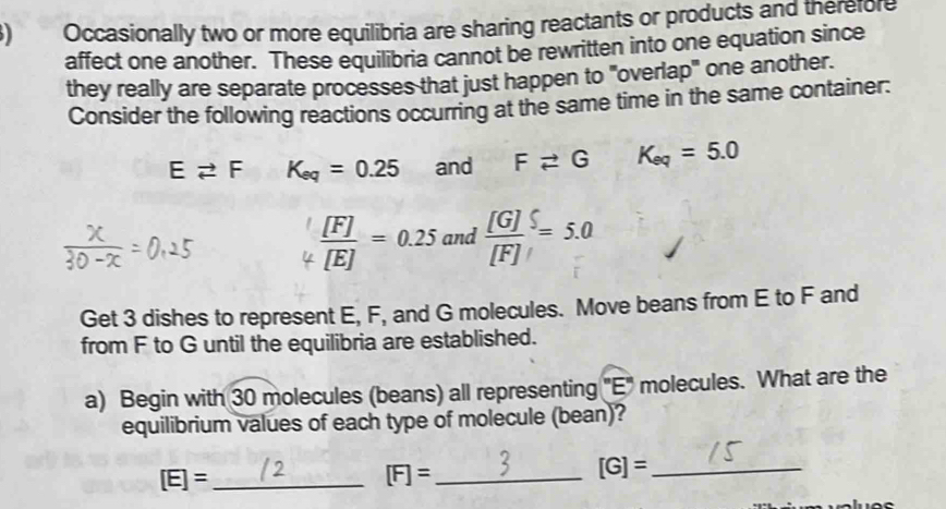 ) Occasionally two or more equilibria are sharing reactants or products and therefore 
affect one another. These equilibria cannot be rewritten into one equation since 
they really are separate processes that just happen to "overlap" one another. 
Consider the following reactions occurring at the same time in the same container:
Evector F K_eq=0.25 and Fleftharpoons G K_eq=5.0
 [F]/[E] =0.25 and  [G]/[F] =5.0
Get 3 dishes to represent E, F, and G molecules. Move beans from E to F and 
from F to G until the equilibria are established. 
a) Begin with 30 molecules (beans) all representing "E" molecules. What are the 
equilibrium values of each type of molecule (bean)? 
_ [E]=
[F]= _ 
_ [G]=