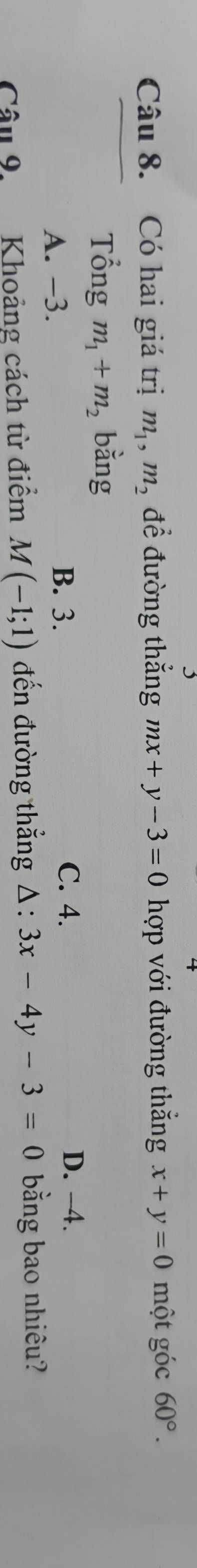 Có hai giá trị m_1, m_2 để đường thắng mx+y-3=0 hợp với đường thắng x+y=0 một góc 60°. 
Tổng m_1+m_2 bằng
A. −3.
B. 3. C. 4. D. -4.
Câu 9 Khoảng cách từ điểm M(-1;1) đến đường thẳng △ :3x-4y-3=0 bằng bao nhiêu?