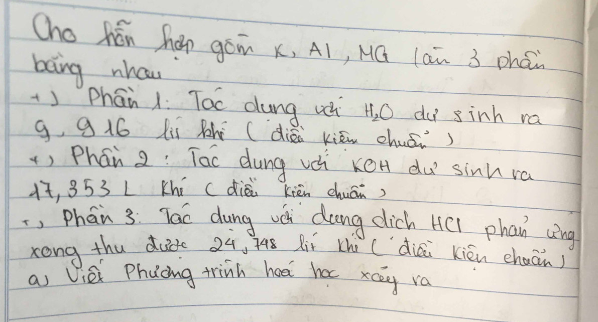 Cho hén háp gám x, A1, Mú lan 3 phéi 
bong nhaw 
+) Phān 1. Toc dung u H_2O du sinh va 
g, 9 16 lií Rhi (diòi kiān chuāi) 
) Phán 2 : Tac dung vè kéH du sinh ra
1, 353 L Khí (diÉi kièn chuán) 
, Phan 3: Tac dung vé dung dich H(l phan víng 
kong thu dude 24, 748 Rií (hi (`diai kién chuān) 
a Viè Phuong trinh hed hac xcey ra