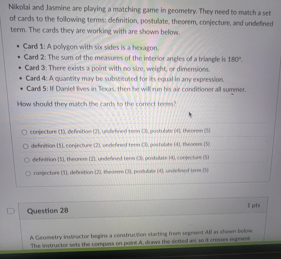 Nikolai and Jasmine are playing a matching game in geometry. They need to match a set
of cards to the following terms: definition, postulate, theorem, conjecture, and undefined
term. The cards they are working with are shown below.
Card 1: A polygon with six sides is a hexagon.
Card 2: The sum of the measures of the interior angles of a triangle is 180°. 
Card 3: There exists a point with no size, weight, or dimensions.
Card 4: A quantity may be substituted for its equal in any expression.
Card 5: If Daniel lives in Texas, then he will run his air conditioner all summer.
How should they match the cards to the correct terms?
conjecture (1), definition (2), undefned term (3), postulate (4), theorem (5)
definition (1), conjecture (2), undefined term (3), postulate (4), theorem (5)
defnition (1), theorem (2), undefned term (3), postulate (4), conjecture (5)
conjecture (1), definition (2), theorem (3), postulate (4), undefined term (5)
1 pts
Question 28
A Geometry instructor begins a construction starting from segment AB as shown below.
The instructor sets the compass on point A, draws the dotted arc so it crosses segment