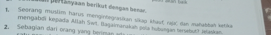 st akan baik 
un pertanyaan berikut dengan benar. 
1. Seorang muslim harus mengintegrasikan sikap khauf, raja, dan mahabbah ketika 
mengabdi kepada Allah Swt. Bagaimanakah pola hubungan tersebut? Jelaskan. 
2. Sebagian dari orang yang beriman ada