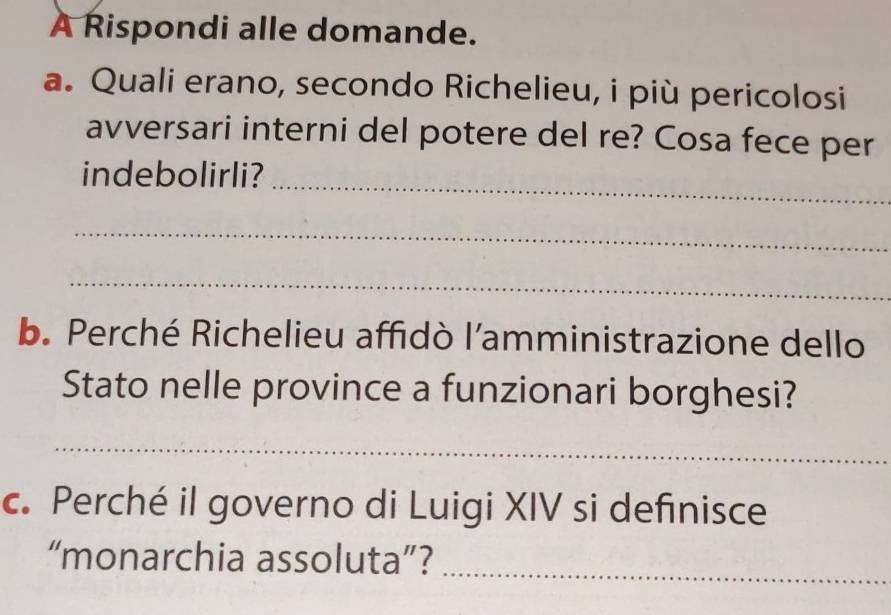 A Rispondi alle domande. 
a. Quali erano, secondo Richelieu, i più pericolosi 
avversari interni del potere del re? Cosa fece per 
_ 
indebolirli? 
_ 
_ 
b. Perché Richelieu affidò l’amministrazione dello 
Stato nelle province a funzionari borghesi? 
_ 
c. Perché il governo di Luigi XIV si definisce 
“monarchia assoluta”?_