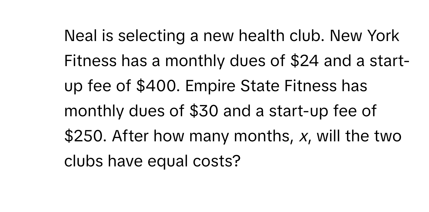 Neal is selecting a new health club. New York Fitness has a monthly dues of $24 and a start-up fee of $400. Empire State Fitness has monthly dues of $30 and a start-up fee of $250. After how many months, *x*, will the two clubs have equal costs?