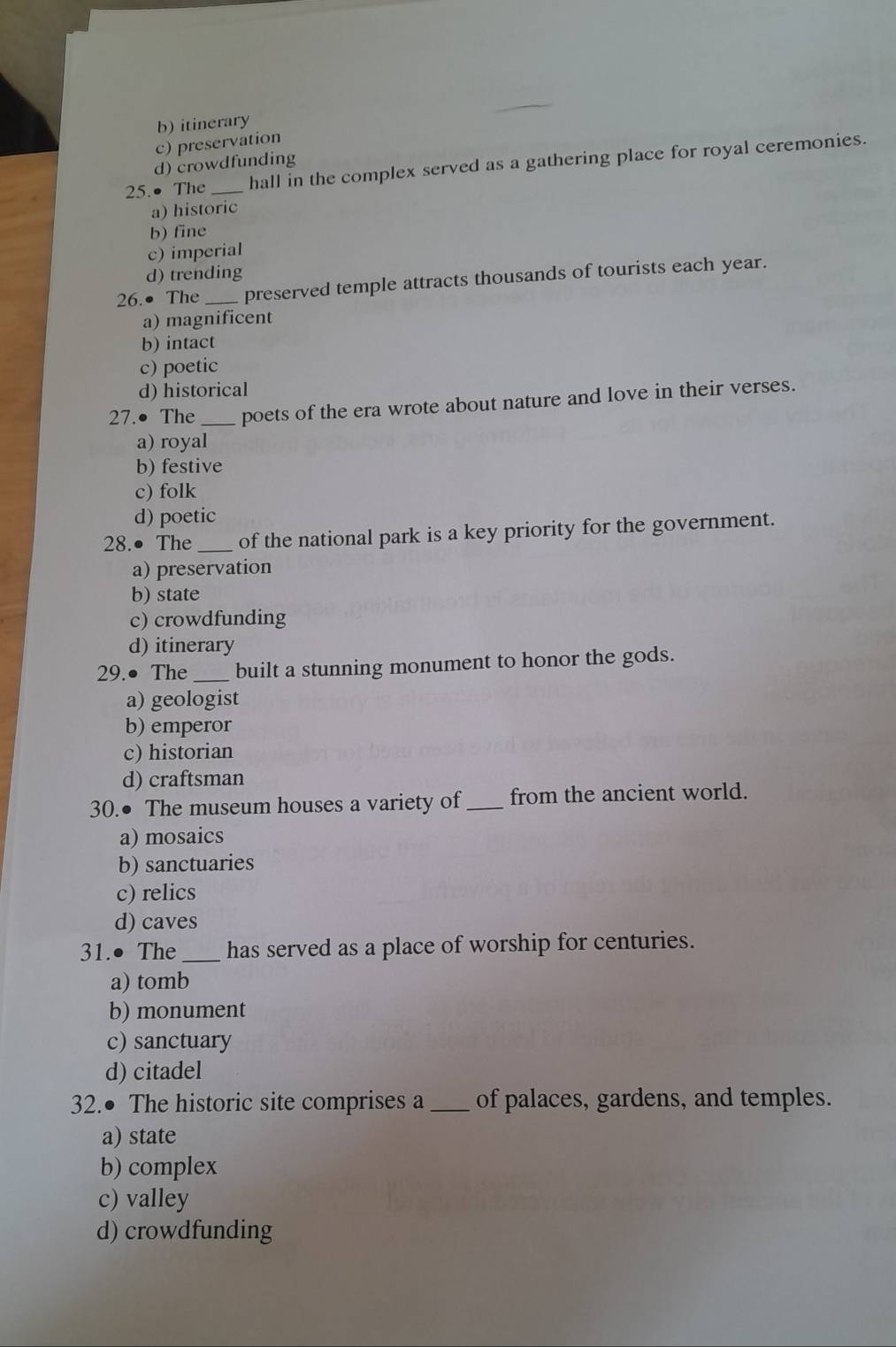 b) itinerary
c) preservation
d) crowdfunding
25.● The _hall in the complex served as a gathering place for royal ceremonies.
a) historic
b) fine
c) imperial
d) trending
26.● The_ preserved temple attracts thousands of tourists each year.
a) magnificent
b) intact
c) poetic
d) historical
27.● The _poets of the era wrote about nature and love in their verses.
a) royal
b) festive
c) folk
d) poetic
28.● The_ of the national park is a key priority for the government.
a) preservation
b) state
c) crowdfunding
d) itinerary
29.● The _built a stunning monument to honor the gods.
a) geologist
b) emperor
c) historian
d) craftsman
30.● The museum houses a variety of _from the ancient world.
a) mosaics
b) sanctuaries
c) relics
d) caves
31.● The _has served as a place of worship for centuries.
a) tomb
b) monument
c) sanctuary
d) citadel
32.● The historic site comprises a_ of palaces, gardens, and temples.
a) state
b) complex
c) valley
d) crowdfunding