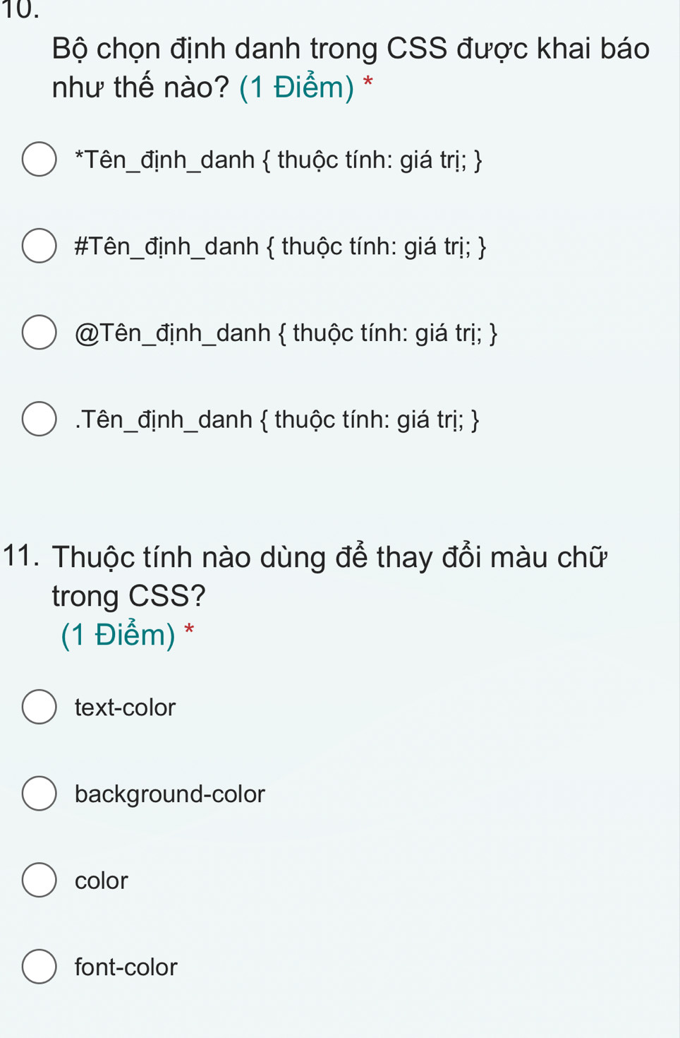 Bộ chọn định danh trong CSS được khai báo
như thế nào? (1 Điểm) *
*Tên_định_danh  thuộc tính: giá trị; 
#Tên_định_danh  thuộc tính: giá trị; 
@Tên_định_danh  thuộc tính: giá trị; .Tên_định_danh  thuộc tính: giá trị; 
11. Thuộc tính nào dùng để thay đổi màu chữ
trong CSS?
(1 Điểm) *
text-color
background-color
color
font-color