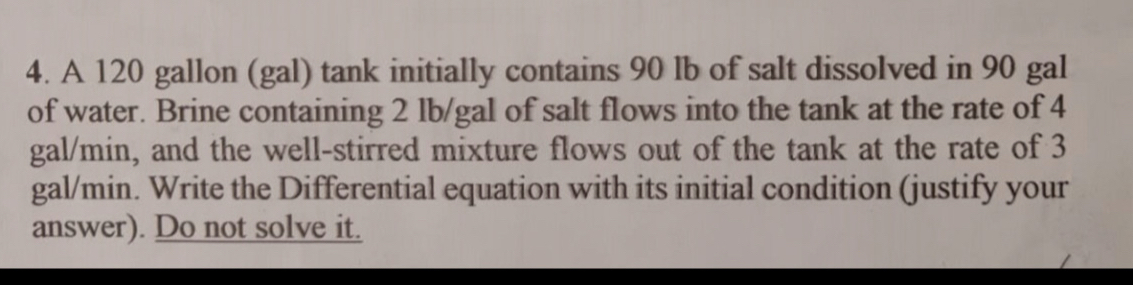 A 120 gallon (gal) tank initially contains 90 lb of salt dissolved in 90 gal
of water. Brine containing 2 lb/gal of salt flows into the tank at the rate of 4
gal/min, and the well-stirred mixture flows out of the tank at the rate of 3
gal/min. Write the Differential equation with its initial condition (justify your 
answer). Do not solve it.