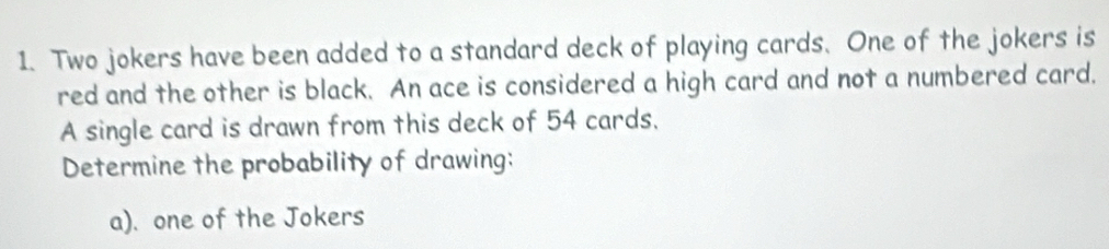 Two jokers have been added to a standard deck of playing cards. One of the jokers is 
red and the other is black. An ace is considered a high card and not a numbered card. 
A single card is drawn from this deck of 54 cards. 
Determine the probability of drawing: 
a). one of the Jokers