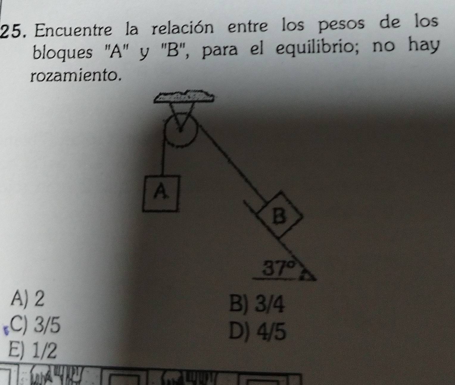 Encuentre la relación entre los pesos de los
bloques ''A'' y ''B'', para el equilibrio; no hay
rozamiento.
A) 2
B) 3/4
,C) 3/5
D) 4/5
E) 1/2