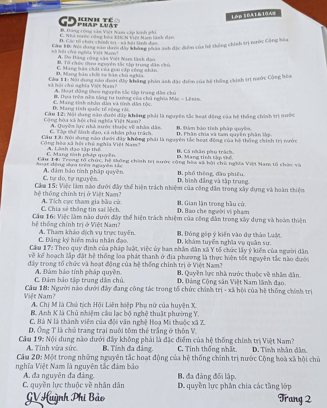 Lớp 10A1&10A8
D Kinh tếc
pháp luật
B. Đảng cộng sản Việt Nam cấp kinh phí.
C. Nhà nước công hòa XHCN Việt Nam lãnh đạo.
D. Các tố chức chính trị - xã hội lãnh đạo.
Câu 10: Nội dung nào dưới đây không phản ánh đặc điểm của hệ thống chính trị nước Cộng hòa
xã hội chủ nghĩa Việt Nam?
A. Do Đảng cộng sản Việt Nam lãnh đạo.
B. Tổ chức theo nguyên tắc tập trung dân chủ
C. Mang bản chất của giai cấp công nhân.
D. Mang bản chất tư bản chủ nghĩa.
Câu 11: Nội dung nào dưới đây không phản ánh đặc điểm của hệ thống chính trị nước Cộng hòa
xã hội chủ nghĩa Việt Nam?
A. Hoạt động theo nguyên tắc tập trung dân chủ
B. Dựa trên nền tảng tư tưởng của chủ nghĩa Mác - Lênin.
C. Mang tính nhân dân và tính dân tộc.
D. Mang tính quốc tế rộng rãi.
Câu 12: Nội dung nào dưới dây không phải là nguyên tắc hoạt động của hệ thống chính trị nước
Cộng hòa xã hội chủ nghĩa Việt Nam?
A. Quyền lực nhà nước thuộc về nhân dân. B. Đảm bảo tính pháp quyền.
C. Tập thể lãnh đạo, cá nhân phụ trách. D. Phân chia và tam quyền phân lập.
Câu 13: Nội dung nào dưới đây không phải là nguyên tắc hoạt động của hệ thống chính trị nước
Cộng hòa xã hội chủ nghĩa Việt Nam?
A. Lãnh đạo tập thể. B. Cá nhân phụ trách.
C. Mang tính pháp quyền. D. Mang tính tập thể.
Câu 14: Trong tổ chức, hệ thống chính trị nước cộng hòa xã hội chủ nghĩa Việt Nam tố chức và
hoạt động dựa trên nguyên tắc
A. đảm bảo tính pháp quyền. B. phổ thông, đầu phiếu.
C. tự do, tự nguyện. D. bình đẳng và tập trung.
Câu 15: Việc làm nào dưới đây thể hiện trách nhiệm của công dân trong xây dựng và hoàn thiện
hệ thống chính trị ở Việt Nam?
A. Tích cực tham gia bầu cử. B. Gian lận trong bầu cử.
C. Chia sẻ thông tin sai lệch. D. Bao che người vi phạm
Câu 16: Việc làm nào dưới đây thể hiện trách nhiệm của công dân trong xây dựng và hoàn thiện
hệ thống chính trị ở Việt Nam?
A. Tham khảo dịch vụ trực tuyến. B. Đóng góp ý kiến vào dự thảo Luật.
C. Đăng ký hiến máu nhân đạo. D. khám tuyển nghĩa vụ quân sự.
Câu 17: Theo quy định của pháp luật, việc ủy ban nhân dân xã Y tổ chức lấy ý kiến của người dân
kề kế hoạch lắp đặt hệ thống loa phát thanh ở địa phương là thực hiện tốt nguyên tắc nào dưới
đây trong tổ chức và hoạt động của hệ thống chính trị ở Việt Nam?
A. Đảm bảo tính pháp quyền. B. Quyền lực nhà nước thuộc về nhân dân.
C. Đảm bảo tập trung dân chủ. D. Đảng Cộng sản Việt Nam lãnh đạo.
Câu 18: Người nào dưới đây đang công tác trong tổ chức chính trị - xã hội của hệ thống chính trị
Việt Nam?
A. Chị M là Chủ tịch Hội Liên hiệp Phụ nữ của huyện X.
B. Anh K là Chủ nhiệm câu lạc bộ nghệ thuật phường Y.
C. Bà N là thành viên của đội văn nghệ Hoạ Mi thuộc xã Z.
D. Ông T là chủ trang trại nuôi tôm thẻ trắng ở thôn V.
Câu 19: Nội dung nào dưới đây không phải là đặc điểm của hệ thống chính trị Việt Nam?
A. Tính vừa sức. B. Tính đa đảng. C. Tính thống nhất. D. Tính nhân dân.
Câu 20: Một trong những nguyên tắc hoạt động của hệ thống chính trị nước Cộng hoà xã hội chủ
nghĩa Việt Nam là nguyên tắc đảm bảo
A. đa nguyên đa đảng.  B. đa đảng đối lập.
C. quyền lực thuộc về nhân dân D. quyền lực phân chia các tầng lớp
GV Huỳnh Phi Bảo Trang 2