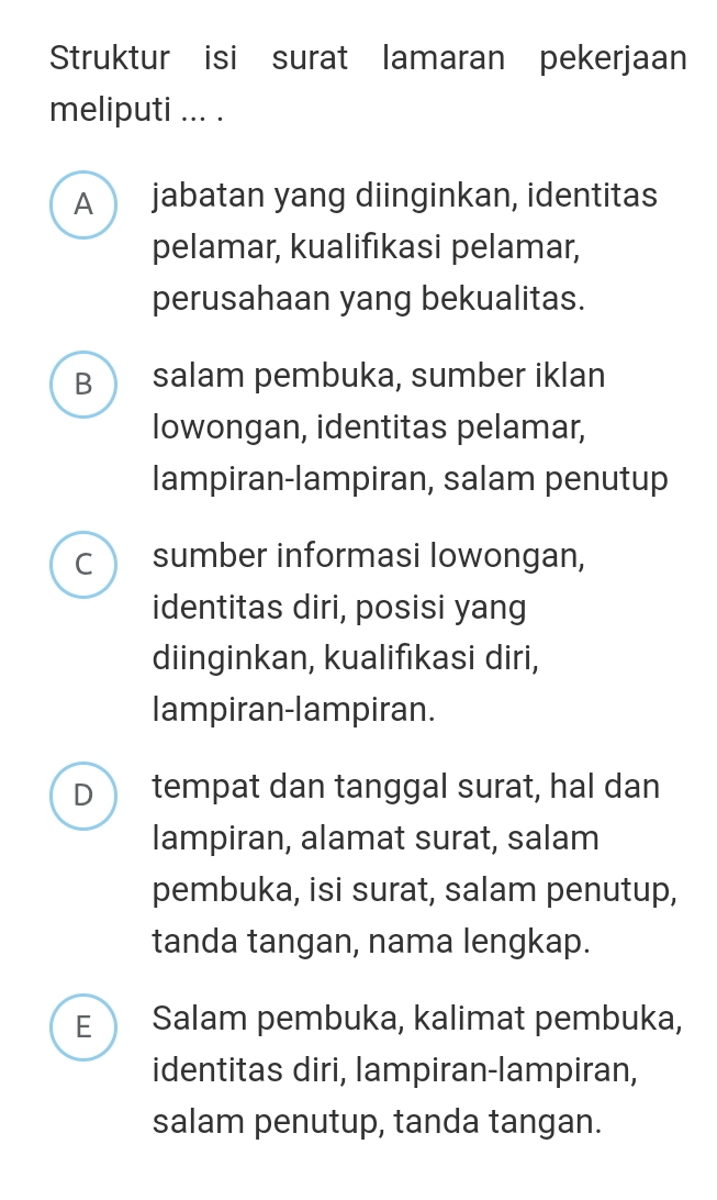 Struktur isi surat lamaran pekerjaan
meliputi ... .
A jabatan yang diinginkan, identitas
pelamar, kualifıkasi pelamar,
perusahaan yang bekualitas.
B salam pembuka, sumber iklan
lowongan, identitas pelamar,
lampiran-lampiran, salam penutup
C sumber informasi Iowongan,
identitas diri, posisi yang
diinginkan, kualifıkasi diri,
lampiran-lampiran.
D tempat dan tanggal surat, hal dan
lampiran, alamat surat, salam
pembuka, isi surat, salam penutup,
tanda tangan, nama lengkap.
E Salam pembuka, kalimat pembuka,
identitas diri, lampiran-lampiran,
salam penutup, tanda tangan.