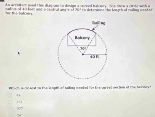 An architect used this diagram to design a curved balcony. She drew a circle with a
radius of 40 feet and a central angle of 70° to determine the length of railing needed
for the balcony.
Which is closest to the length of railing needed for the curved section of the balcony?
49
251
977
24