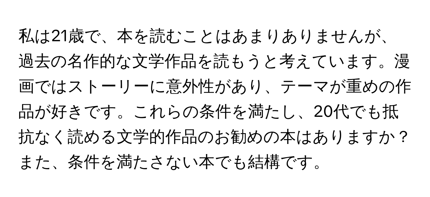 私は21歳で、本を読むことはあまりありませんが、過去の名作的な文学作品を読もうと考えています。漫画ではストーリーに意外性があり、テーマが重めの作品が好きです。これらの条件を満たし、20代でも抵抗なく読める文学的作品のお勧めの本はありますか？また、条件を満たさない本でも結構です。