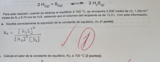 2H_2(g)+S_2(g) 2H_2S_(g)
Para esta reacción, cuando se alcanza el equilibrio a 700°C , se encuentra 2,500 moles de H₂ : 1,35* 10^(-5)
moles de S_2 y 8,70 mol de H_2S , sabiendo que el volumen del recipiente es de 12,0 L. Con esta información: 
a. Escriba correctamente la expresión de la constante de equilibrio, Kc (1 punto) 
. Calcule el valor de la constante de equilibrio, Kc, a 700°C (3 puntos).