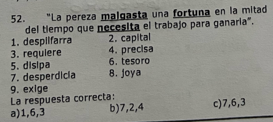 "La pereza malgasta una fortuna en la mitad
del tlempo que necesita el trabajo para ganaría".
1. despilfarra 2. capital
3. requiere 4. precisa
5. disipa 6. tesoro
7. desperdicía 8. joya
9. exige
La respuesta correcta:
a) 1, 6, 3 b) 7, 2, 4
c) 7, 6, 3