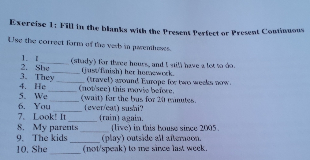 Fill in the blanks with the Present Perfect or Present Continuous 
Use the correct form of the verb in parentheses. 
1. I _(study) for three hours, and I still have a lot to do. 
2. She _(just/finish) her homework. 
3. They _(travel) around Europe for two weeks now. 
4. He _(not/see) this movie before. 
5. We _(wait) for the bus for 20 minutes. 
6. You _(ever/eat) sushi? 
7. Look! It _(rain) again. 
8. My parents _(live) in this house since 2005. 
9. The kids _(play) outside all afternoon. 
_ 
10. She (not/speak) to me since last week.