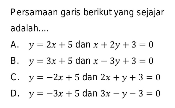 Persamaan garis berikut yang sejajar
adalah....
A. y=2x+5 dan x+2y+3=0
B. y=3x+5 dan x-3y+3=0
C. y=-2x+5 dan 2x+y+3=0
D. y=-3x+5 dan 3x-y-3=0