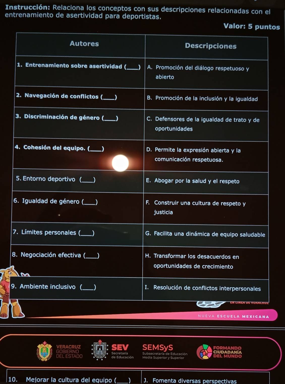 Instrucción: Relaciona los conceptos con sus descripciones relacionadas con el 
entrenamiento de asertividad para deportistas. 
tos 
4 
6 
7 
8 
9. 
ESCUE L A M E X ICA N A 
VERACRUZ SEMSyS FORMANDO 
5 
GOBIERNO Secretaría Subsecretaría de Educación ciudadanía 
DEL ESTADO de Educación Media Superior y Superior DEL MUNDO 
10. Mejorar la cultura del equipo ( ) J. Fomenta diversas perspectivas