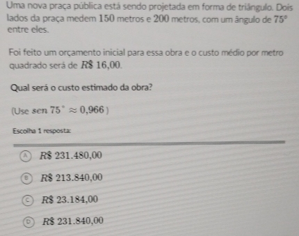 Uma nova praça pública está sendo projetada em forma de triângulo. Dois
lados da praça medem 150 metros e 200 metros, com um ângulo de 75°
entre eles.
Foi feito um orçamento inicial para essa obra e o custo médio por metro
quadrado será de R$ 16,00.
Qual será o custo estimado da obra?
(Use sen 75°approx 0,966)
Escolha 1 resposta:
R$ 231.480,00
R$ 213.840,00
R$ 23.184,00
R$ 231.840,00