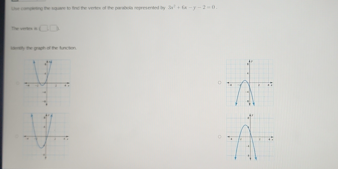 Use completing the square to find the vertex of the parabola represented by 3x^2+6x-y-2=0. 
The vertex is (□ ,□ ). 
Identily the graph of the function.