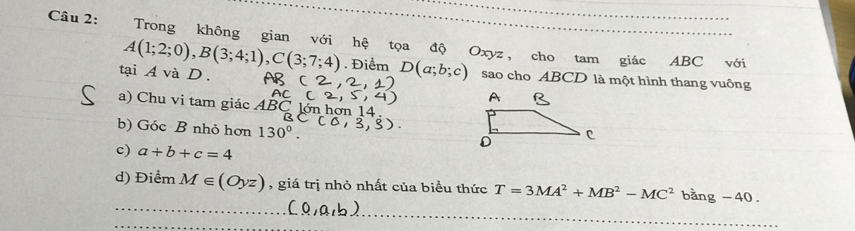 Trong không gian với hệ tọa độ Oxyz, cho tam giác ABC với
A(1;2;0), B(3;4;1), C(3;7;4). Điểm D(a;b;c) sao cho ABCD là một hình thang vuông 
tại A và D. 
a) Chu vi tam giác ABC lớn hơn 14 
b) Góc B nhỏ hơn 130°. 
c) a+b+c=4
_ 
d) Điểm M∈ (Oyz) , giá trị nhỏ nhất của biểu thức T=3MA^2+MB^2-MC^2bang-40. 
_