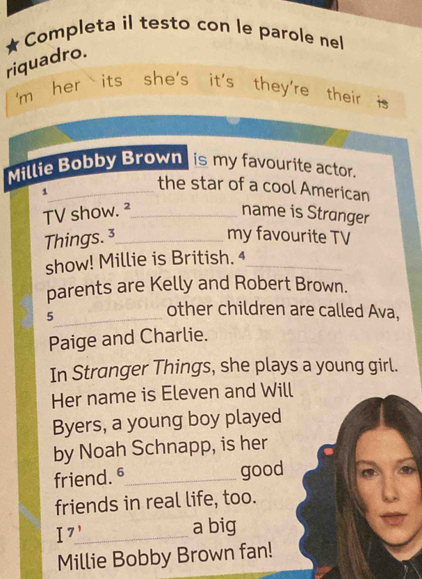 Completa il testo con le parole nel 
riquadro. 
'm her its she's it's they're their is 
Millie Bobby Brown is my favourite actor. 
_the star of a cool American 
1 _name is Stranger 
TV show. ² 
Things. 3_ my favourite TV 
show! Millie is British. 4_ 
parents are Kelly and Robert Brown. 
_5 
other children are called Ava, 
Paige and Charlie. 
In Stranger Things, she plays a young girl. 
Her name is Eleven and Will 
Byers, a young boy played 
by Noah Schnapp, is her 
friend. §_ good 
friends in real life, too. 
I7_ 
a big 
Millie Bobby Brown fan!