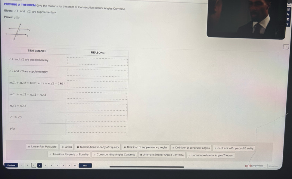 PROVING A THEOREM Give the reasons for the proof of Consecutive Interior Angles Converse. 
Given: ∠ 1 and ∠ 2 are supplementary. 
Prove: p|q
STATEMENTS REASONS
∠ 1 and ∠ 2 are supplementary.
∠ 2 and ∠ 3 are supplementary.
∠ 1+m∠ 2=180°, m∠ 2+m∠ 3=180° ()^-
m∠ 1+m∠ 2=m∠ 2+m∠ 3 □  x_x,a_1)(x_2,a_3)
∠ 1=m∠ 3
∠ 1≌ ∠ 3
pparallel q
: Linear Pair Postulate : Given # Substitution Property of Equality :: Definition of supplementary angles # Definition of congruent angles # Subtraction Property of Equality 
=: Transitive Property of Equality #= Corresponding Angles Converse : Alternate Exterior Angles Converse :: Consecutive Interior Angles Theorem 
Previous 6