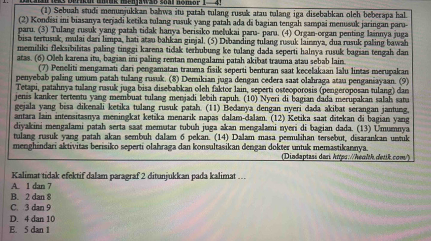 a c alan leks berikut un tuk menjawab soal nomor 1 - 4  .
(1) Sebuah studi menunjukkan bahwa itu patah tulang rusuk atau tulang iga disebabkan oleh beberapa hal.
(2) Kondisi ini biasanya terjadi ketika tulang rusuk yang patah ada di bagian tengah sampai menusuk jaringan paru-
paru. (3) Tulang rusuk yang patah tidak hanya berisiko melukai paru- paru. (4) Organ-organ penting lainnya juga
bisa tertusuk, mulai dari limpa, hati atau bahkan ginjal. (5) Dibanding tulang rusuk lainnya, dua rusuk paling bawah
memiliki fleksibilitas paling tinggi karena tidak terhubung ke tulang dada seperti halnya rusuk bagian tengah dan
atas. (6) Oleh karena itu, bagian ini paling rentan mengalami patah akibat trauma atau sebab lain.
(7) Peneliti mengamati dari pengamatan trauma fisik seperti benturan saat kecelakaan lalu lintas merupakan
penyebab paling umum patah tulang rusuk. (8) Demikian juga dengan cedera saat olahraga atau penganiayaan. (9)
Tetapi, patahnya tulang rusuk juga bisa disebabkan oleh faktor lain, seperti osteoporosis (pengeroposan tulang) dan
jenis kanker tertentu yang membuat tulang menjadi lebih rapuh. (10) Nyeri di bagian dada merupakan salah satu
gejala yang bisa dikenali ketika tulang rusuk patah. (11) Bedanya dengan nyeri dada akibat serangan jantung,
antara lain intensitasnya meningkat ketika menarik napas dalam-dalam. (12) Ketika saat ditekan di bagian yang
diyakini mengalami patah serta saat memutar tubuh juga akan mengalami nyeri di bagian dada. (13) Umumnya
tulang rusuk yang patah akan sembuh dalam 6 pekan. (14) Dalam masa pemulihan tersebut, disarankan untuk
menghindari aktivitas berisiko seperti olahraga dan konsultasikan dengan dokter untuk memastikannya.
(Diadaptasi dari https://heɑlth.detik.com/)
Kalimat tidak efektif dalam paragraf 2 ditunjukkan pada kalimat …
A. 1 dan 7
B. 2 dan 8
C. 3 dan 9
D. 4 dan 10
E. 5 dan 1