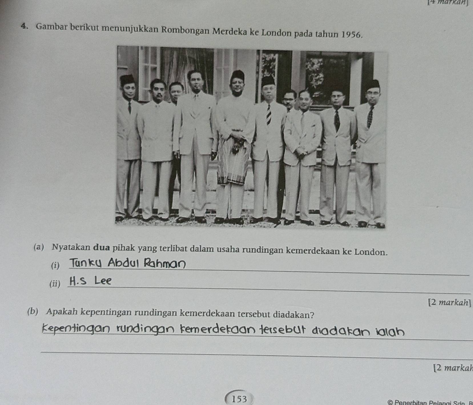 [4 markan 
4. Gambar berikut menunjukkan Rombongan Merdeka ke London pada tahun 1956. 
(a) Nyatakan dua pihak yang terlibat dalam usaha rundingan kemerdekaan ke London. 
(i)_ 
(ii)_ 
[2 markah] 
(b) Apakah kepentingan rundingan kemerdekaan tersebut diadakan? 
_ 
_ 
_verdetaan Hersebüt diadakan ialah 
_ 
[2 markah 
153